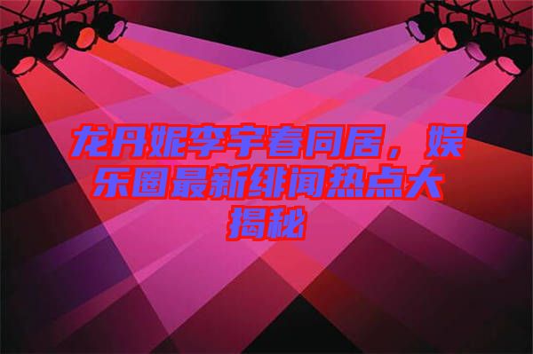 龍丹妮李宇春同居，娛樂圈最新緋聞熱點(diǎn)大揭秘