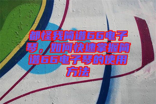 都怪我簡(jiǎn)譜66電子琴，如何快速掌握簡(jiǎn)譜66電子琴的使用方法