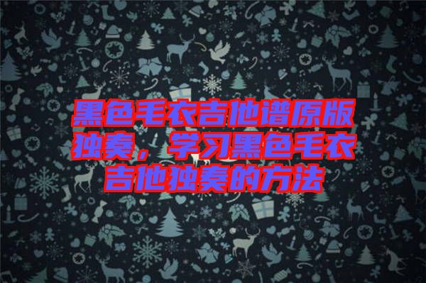 黑色毛衣吉他譜原版獨(dú)奏，學(xué)習(xí)黑色毛衣吉他獨(dú)奏的方法