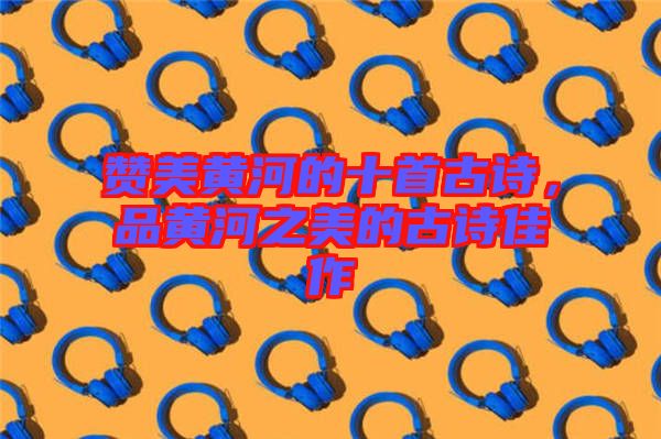 贊美黃河的十首古詩，品黃河之美的古詩佳作
