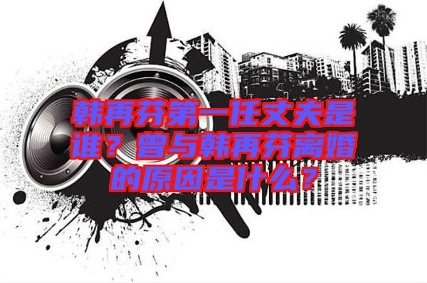 韓再芬第一任丈夫是誰(shuí)？曾與韓再芬離婚的原因是什么？