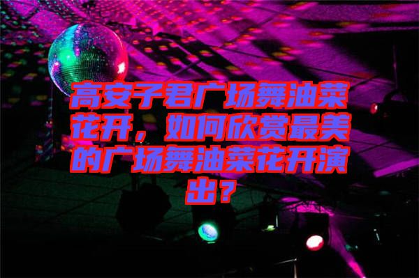 高安子君廣場舞油菜花開，如何欣賞最美的廣場舞油菜花開演出？