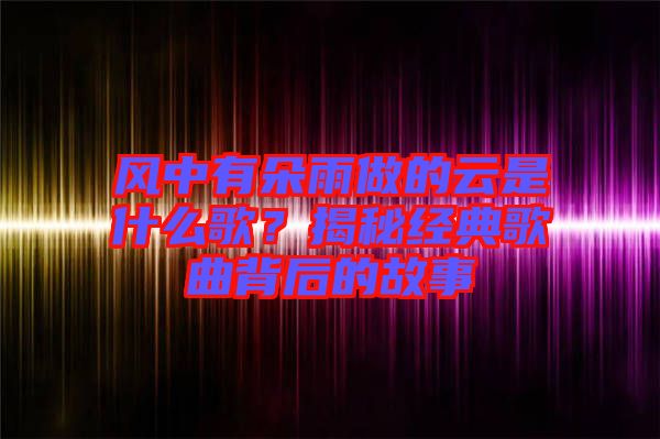 風中有朵雨做的云是什么歌？揭秘經(jīng)典歌曲背后的故事