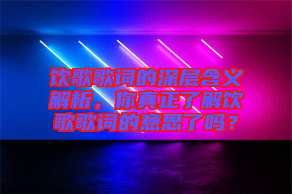 飲歌歌詞的深層含義解析，你真正了解飲歌歌詞的意思了嗎？