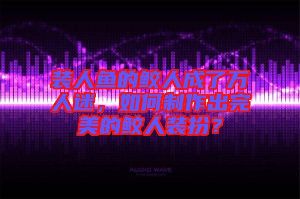 裝人魚的鮫人成了萬人迷，如何制作出完美的鮫人裝扮？
