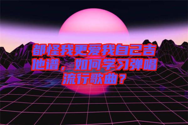 都怪我更愛我自己吉他譜，如何學(xué)習(xí)彈唱流行歌曲？