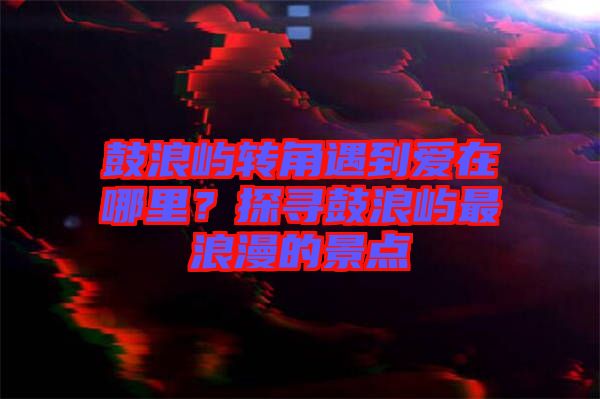 鼓浪嶼轉角遇到愛在哪里？探尋鼓浪嶼最浪漫的景點