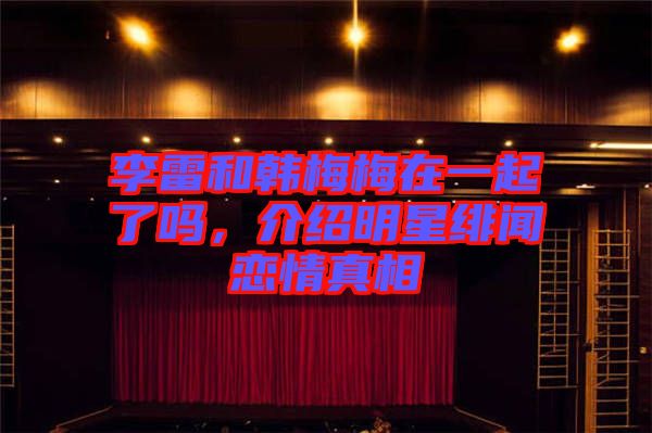 李雷和韓梅梅在一起了嗎，介紹明星緋聞戀情真相