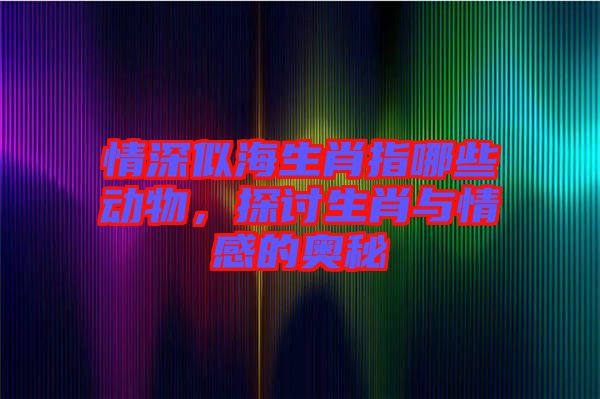 情深似海生肖指哪些動(dòng)物，探討生肖與情感的奧秘