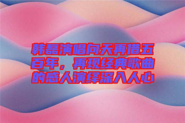 韓磊演唱向天再借五百年，再現(xiàn)經(jīng)典歌曲的感人演繹深入人心