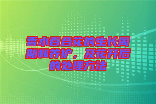 香水百合花的生長周期和養(yǎng)護(hù)，及花開后的處理方法