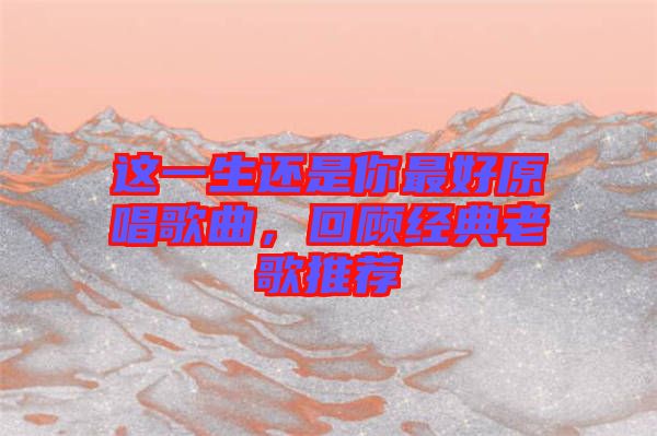 這一生還是你最好原唱歌曲，回顧經(jīng)典老歌推薦