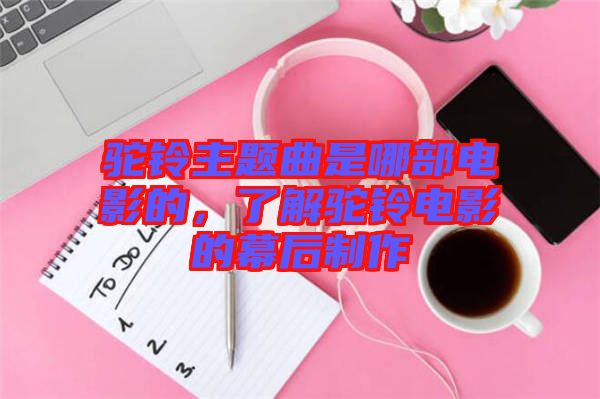 駝鈴主題曲是哪部電影的，了解駝鈴電影的幕后制作