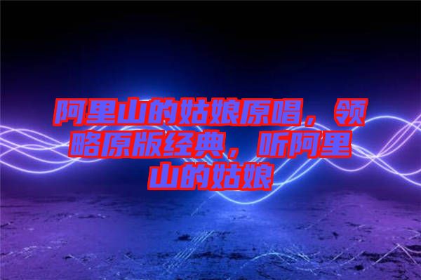 阿里山的姑娘原唱，領(lǐng)略原版經(jīng)典，聽阿里山的姑娘
