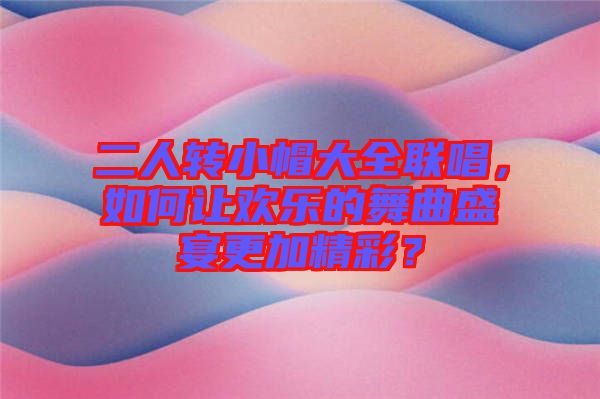 二人轉(zhuǎn)小帽大全聯(lián)唱，如何讓歡樂的舞曲盛宴更加精彩？