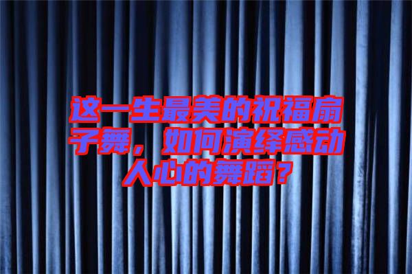 這一生最美的祝福扇子舞，如何演繹感動人心的舞蹈？