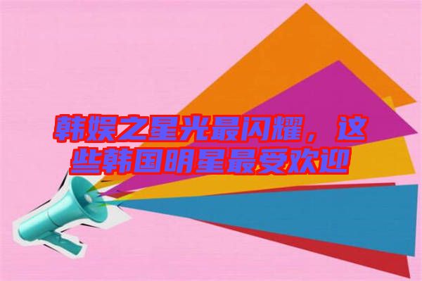 韓娛之星光最閃耀，這些韓國明星最受歡迎