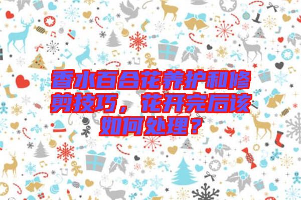 香水百合花養(yǎng)護(hù)和修剪技巧，花開完后該如何處理？