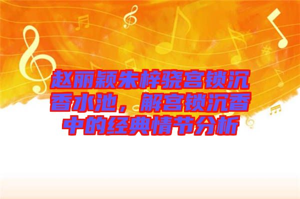 趙麗穎朱梓驍宮鎖沉香水池，解宮鎖沉香中的經(jīng)典情節(jié)分析