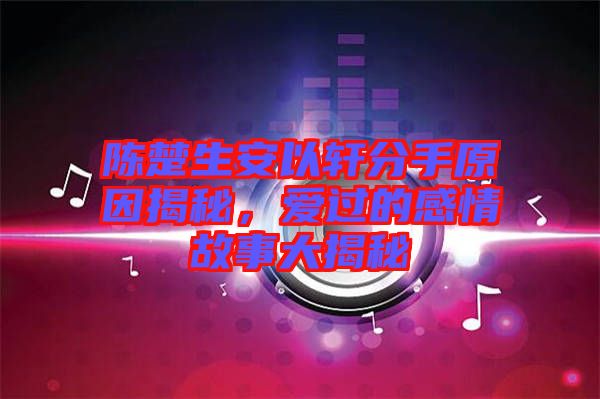 陳楚生安以軒分手原因揭秘，愛過的感情故事大揭秘
