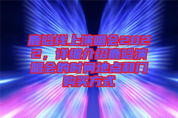 鹿晗線上演唱會(huì)2022，詳細(xì)介紹鹿晗演唱會(huì)的時(shí)間地點(diǎn)和門購(gòu)買方式