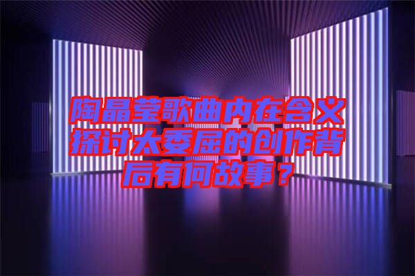 陶晶瑩歌曲內(nèi)在含義探討太委屈的創(chuàng)作背后有何故事？