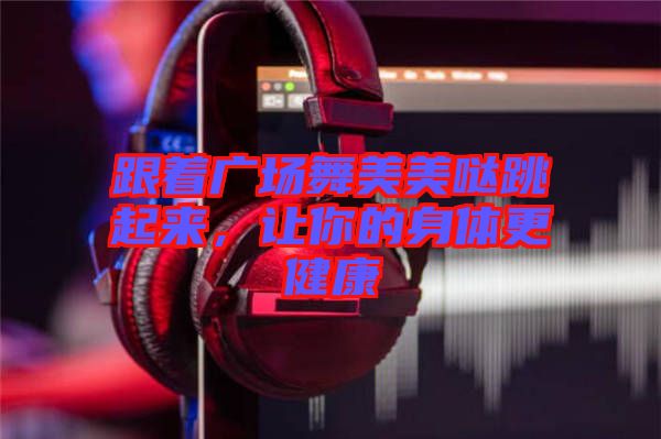 跟著廣場舞美美噠跳起來，讓你的身體更健康