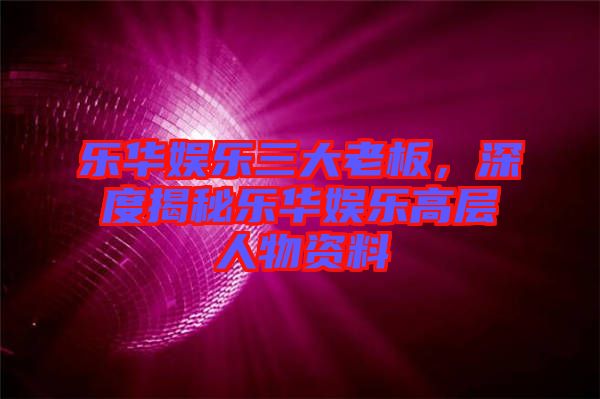 樂(lè)華娛樂(lè)三大老板，深度揭秘樂(lè)華娛樂(lè)高層人物資料