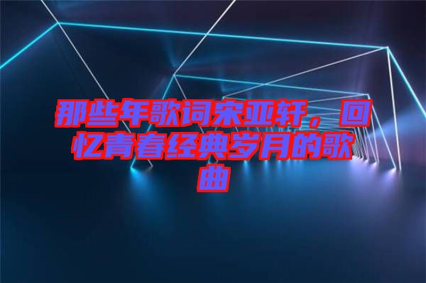 那些年歌詞宋亞軒，回憶青春經(jīng)典歲月的歌曲