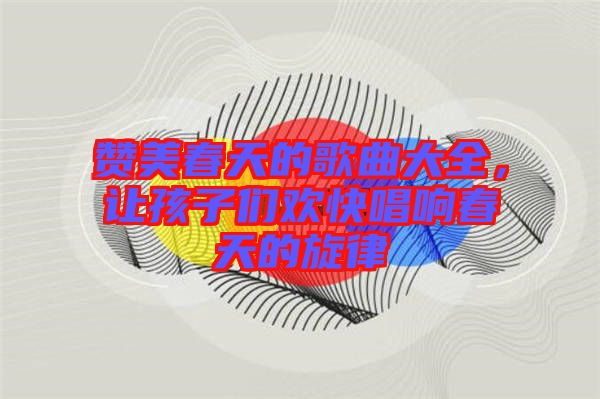 贊美春天的歌曲大全，讓孩子們歡快唱響春天的旋律