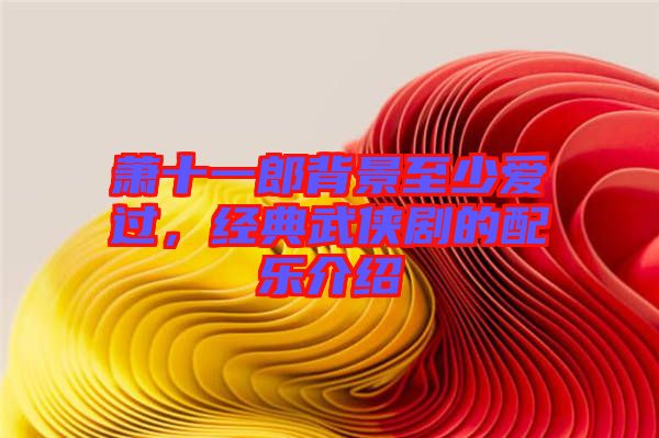 蕭十一郎背景至少愛(ài)過(guò)，經(jīng)典武俠劇的配樂(lè)介紹