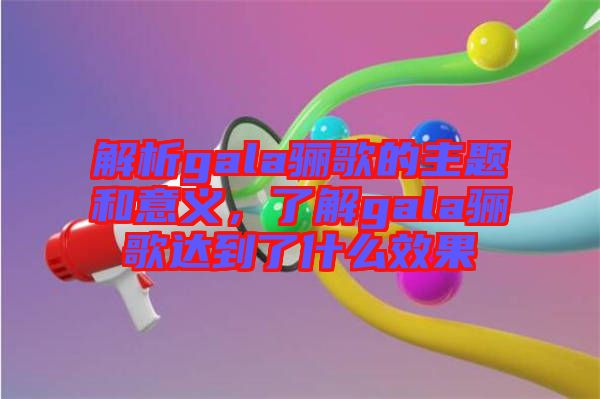 解析gala驪歌的主題和意義，了解gala驪歌達(dá)到了什么效果
