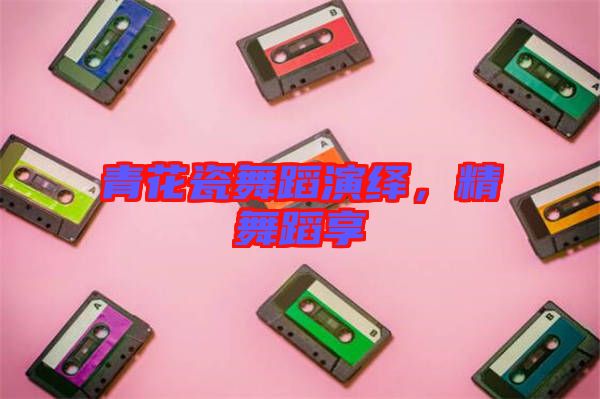 青花瓷舞蹈演繹，精舞蹈享