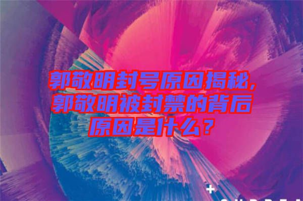 郭敬明封號原因揭秘,郭敬明被封禁的背后原因是什么？