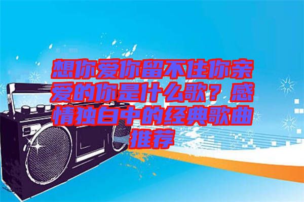 想你愛(ài)你留不住你親愛(ài)的你是什么歌？感情獨(dú)白中的經(jīng)典歌曲推薦