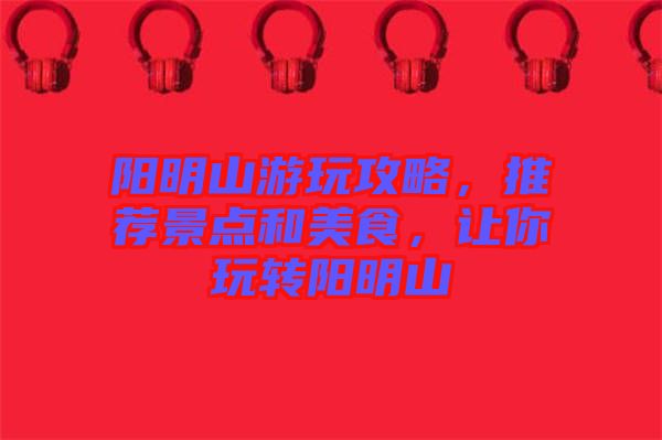 陽明山游玩攻略，推薦景點(diǎn)和美食，讓你玩轉(zhuǎn)陽明山