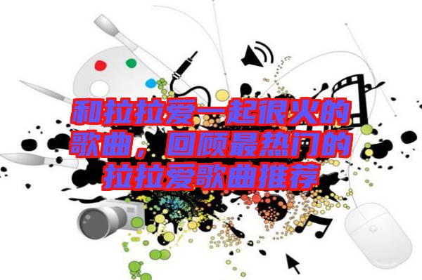 和拉拉愛一起很火的歌曲，回顧最熱門的拉拉愛歌曲推薦