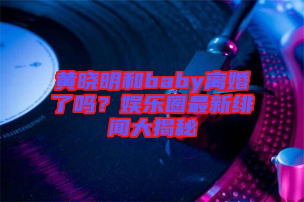 黃曉明和baby離婚了嗎？娛樂圈最新緋聞大揭秘
