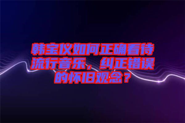 韓寶儀如何正確看待流行音樂，糾正錯誤的懷舊觀念？