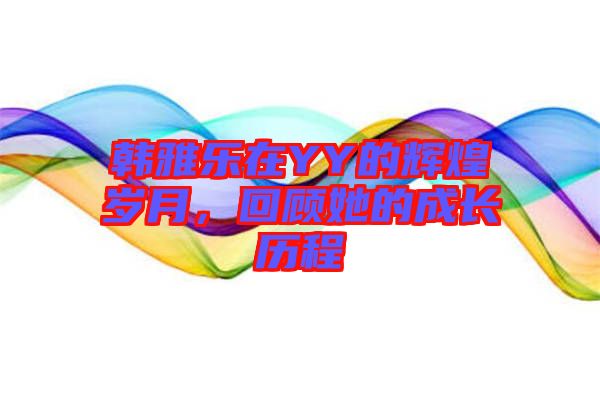 韓雅樂在YY的輝煌歲月，回顧她的成長歷程