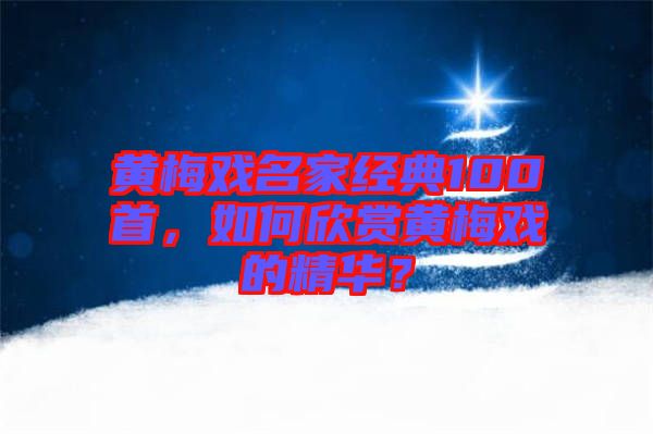 黃梅戲名家經(jīng)典100首，如何欣賞黃梅戲的精華？