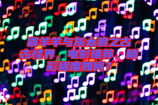 喜羊羊與灰太狼之古古怪界，電影推薦，精彩程度如何？