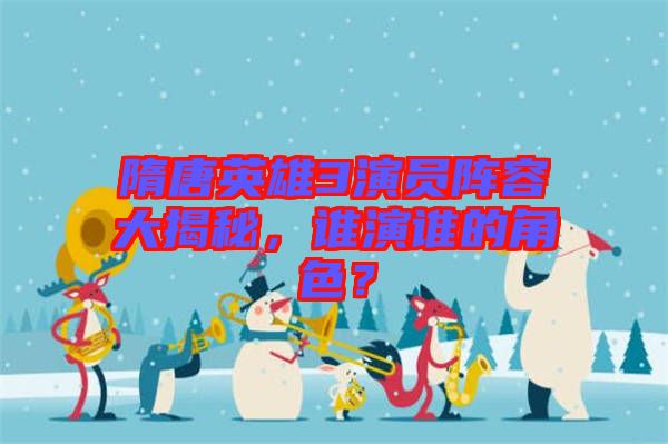 隋唐英雄3演員陣容大揭秘，誰演誰的角色？