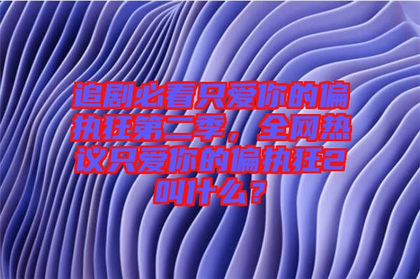 追劇必看只愛你的偏執(zhí)狂第二季，全網(wǎng)熱議只愛你的偏執(zhí)狂2叫什么？