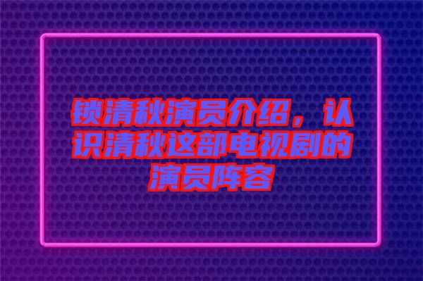 鎖清秋演員介紹，認識清秋這部電視劇的演員陣容