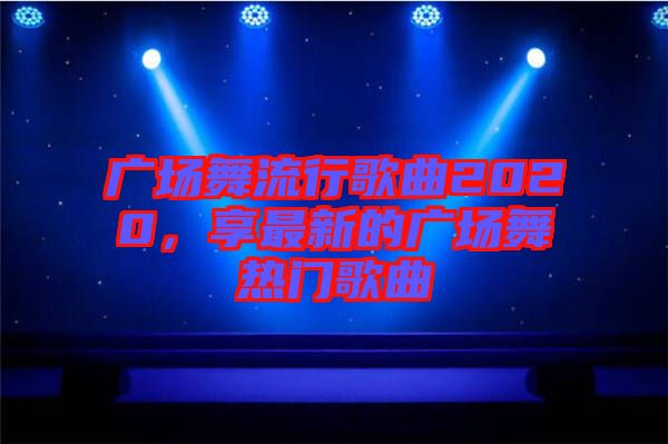 廣場舞流行歌曲2020，享最新的廣場舞熱門歌曲