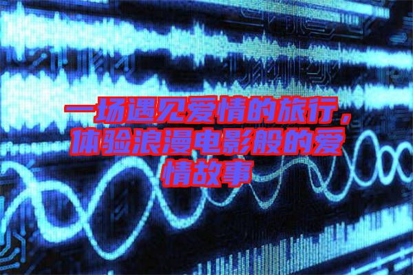 一場(chǎng)遇見愛情的旅行，體驗(yàn)浪漫電影般的愛情故事
