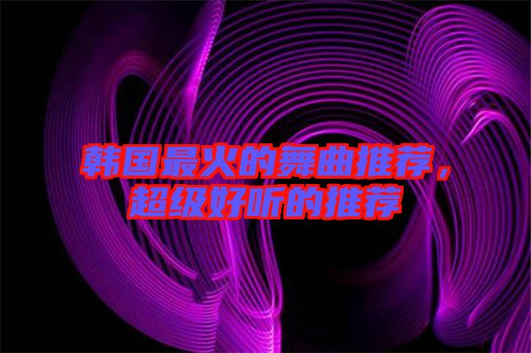 韓國(guó)最火的舞曲推薦，超級(jí)好聽的推薦