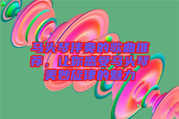馬頭琴伴奏的歌曲推薦，讓你感受馬頭琴美妙旋律的魅力