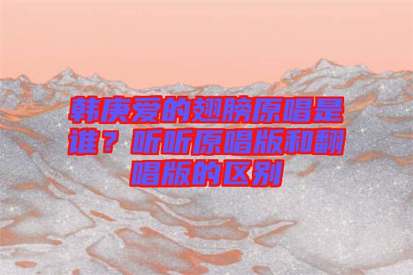 韓庚愛的翅膀原唱是誰？聽聽原唱版和翻唱版的區(qū)別